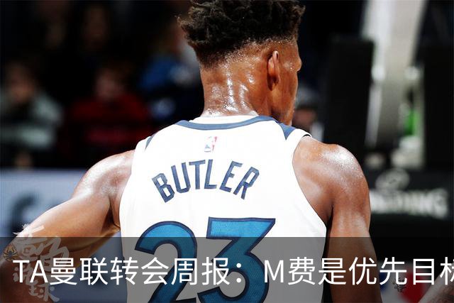 TA曼联转会周报：M费是优先目标，但曼联不愿匹配西汉姆要价